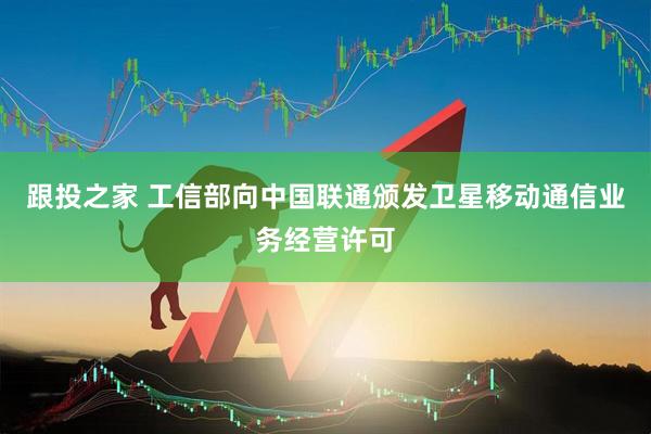 跟投之家 工信部向中国联通颁发卫星移动通信业务经营许可