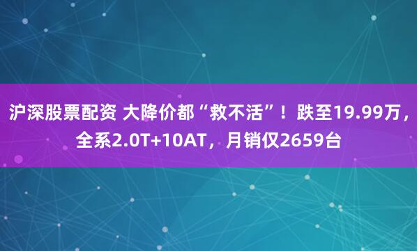 沪深股票配资 大降价都“救不活”！跌至19.99万，全系2.0T+10AT，月销仅2659台