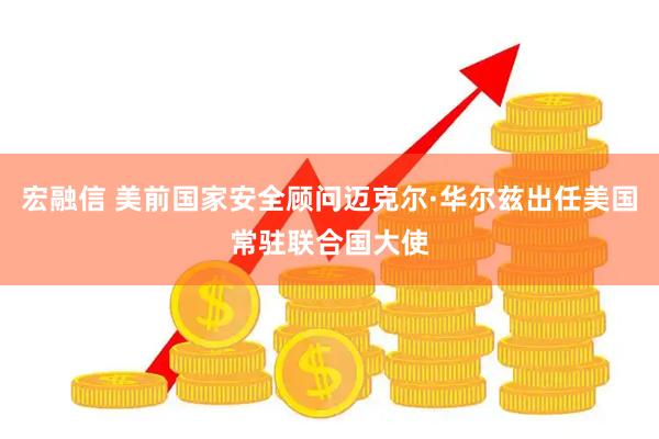 宏融信 美前国家安全顾问迈克尔·华尔兹出任美国常驻联合国大使