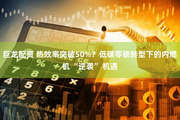 巨龙配资 热效率突破50%？低碳零碳转型下的内燃机 “逆袭” 机遇