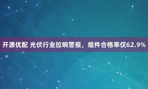 开源优配 光伏行业拉响警报，组件合格率仅62.9%