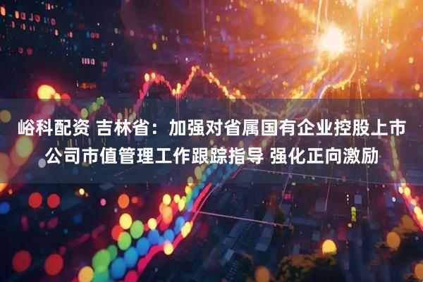 峪科配资 吉林省：加强对省属国有企业控股上市公司市值管理工作跟踪指导 强化正向激励