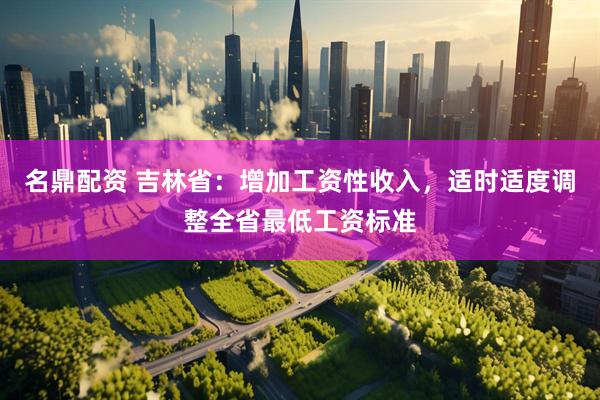 名鼎配资 吉林省：增加工资性收入，适时适度调整全省最低工资标准