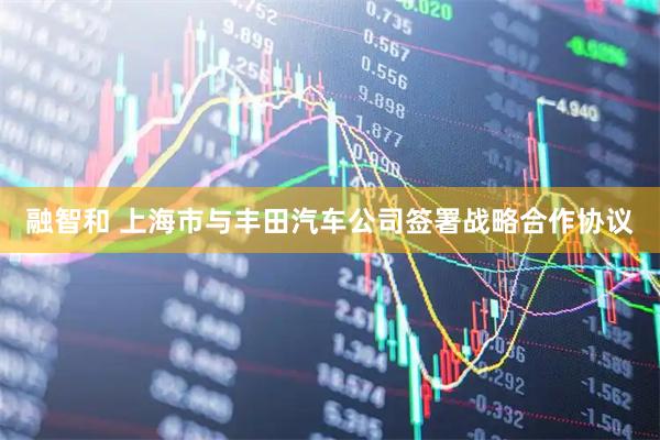 融智和 上海市与丰田汽车公司签署战略合作协议