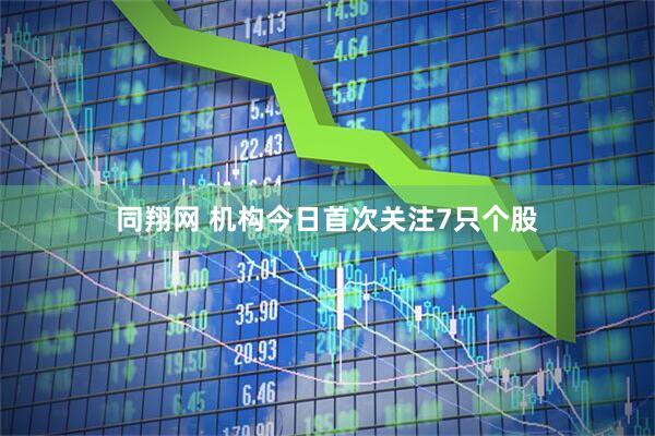 同翔网 机构今日首次关注7只个股