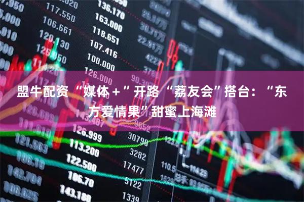 盟牛配资 “媒体＋”开路 “荔友会”搭台：“东方爱情果”甜蜜上海滩