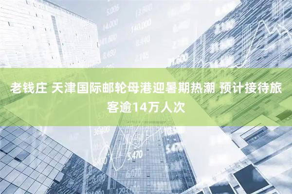 老钱庄 天津国际邮轮母港迎暑期热潮 预计接待旅客逾14万人次