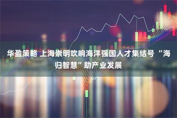 华盈策略 上海崇明吹响海洋强国人才集结号 “海归智慧”助产业发展