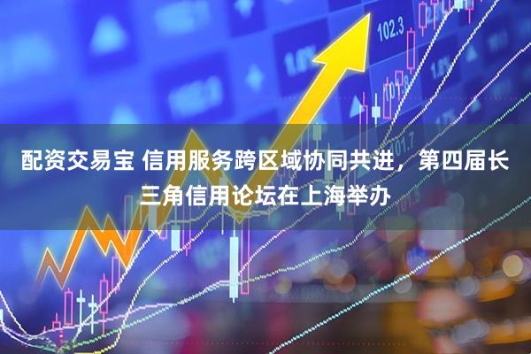 配资交易宝 信用服务跨区域协同共进，第四届长三角信用论坛在上海举办