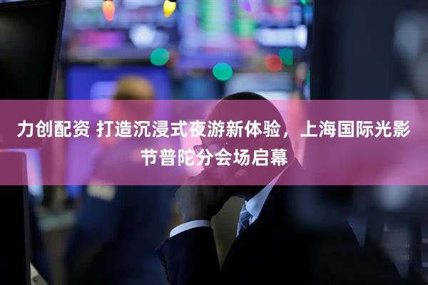 力创配资 打造沉浸式夜游新体验，上海国际光影节普陀分会场启幕