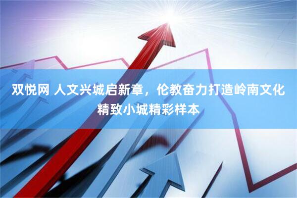 双悦网 人文兴城启新章，伦教奋力打造岭南文化精致小城精彩样本