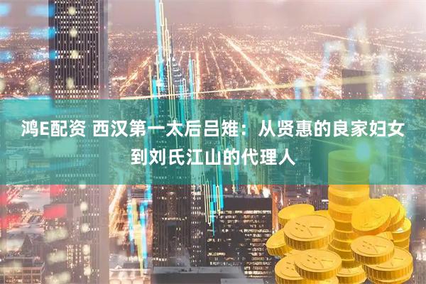鸿E配资 西汉第一太后吕雉：从贤惠的良家妇女到刘氏江山的代理人