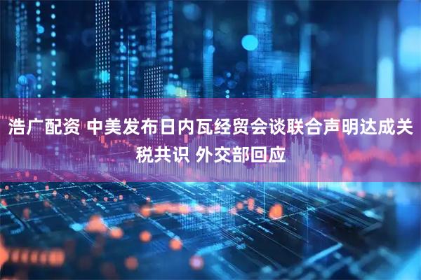 浩广配资 中美发布日内瓦经贸会谈联合声明达成关税共识 外交部回应