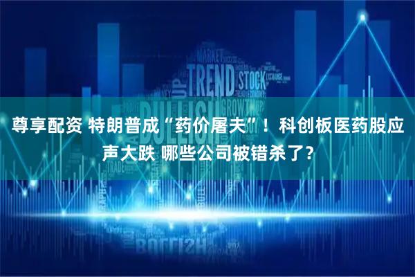 尊享配资 特朗普成“药价屠夫”！科创板医药股应声大跌 哪些公司被错杀了？