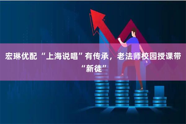 宏琳优配 “上海说唱”有传承，老法师校园授课带“新徒”