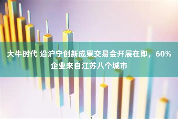 大牛时代 沿沪宁创新成果交易会开展在即，60%企业来自江苏八个城市