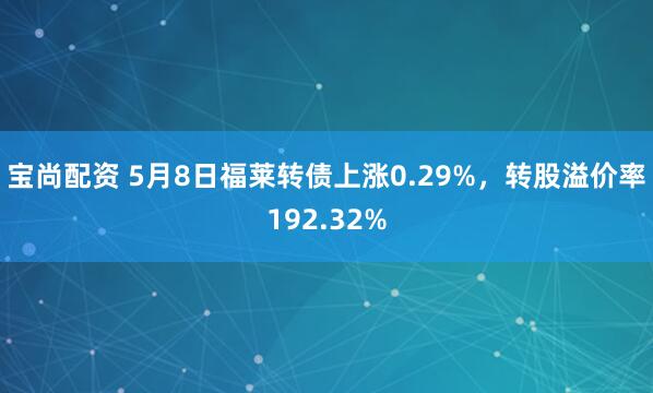 宝尚配资 5月8日福莱转债上涨0.29%，转股溢价率192.32%