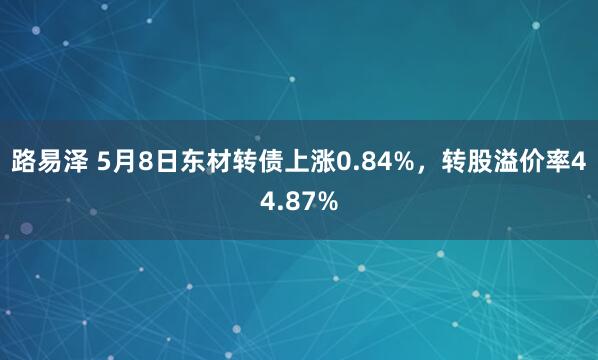 路易泽 5月8日东材转债上涨0.84%，转股溢价率44.87%