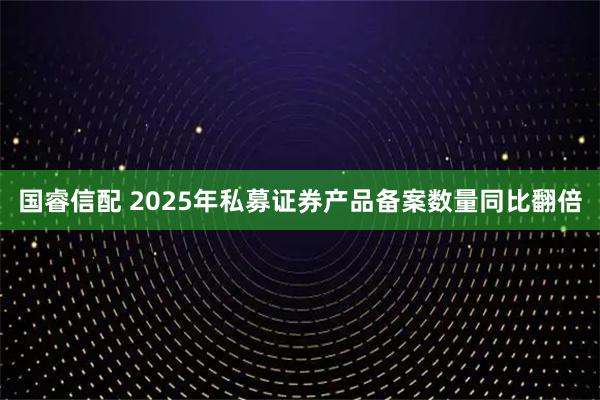 国睿信配 2025年私募证券产品备案数量同比翻倍