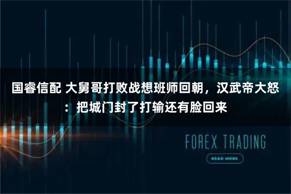 国睿信配 大舅哥打败战想班师回朝，汉武帝大怒：把城门封了打输还有脸回来