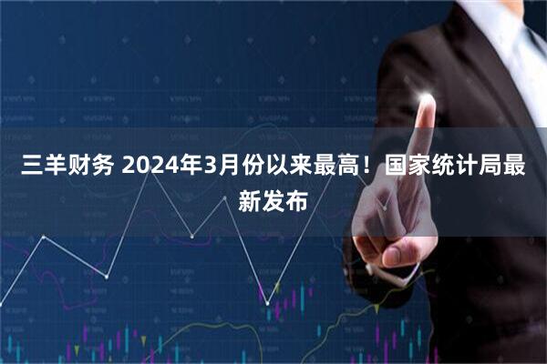 三羊财务 2024年3月份以来最高！国家统计局最新发布