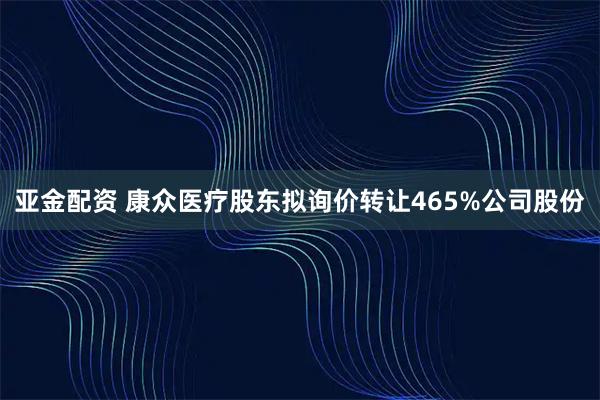 亚金配资 康众医疗股东拟询价转让465%公司股份