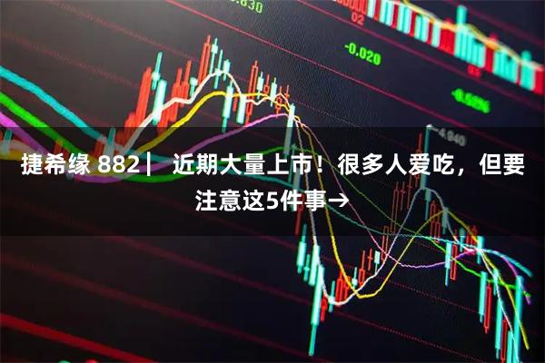 捷希缘 882 ▏近期大量上市！很多人爱吃，但要注意这5件事→