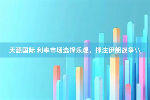 天源国际 利率市场选择乐观，押注伊朗战争\